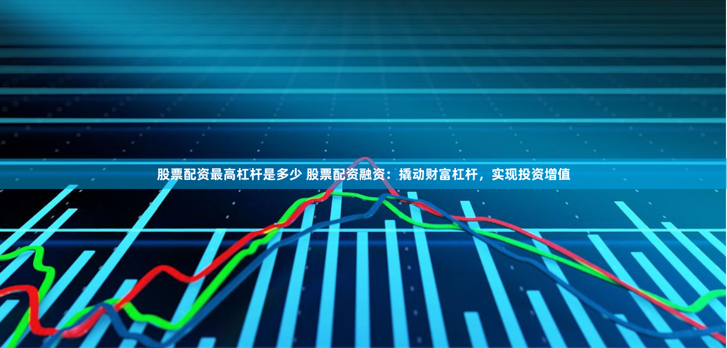 股票配资最高杠杆是多少 股票配资融资:撬动财富杠杆,实现投资增值