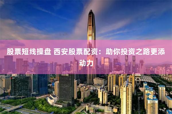 股票短线操盘 西安股票配资：助你投资之路更添动力