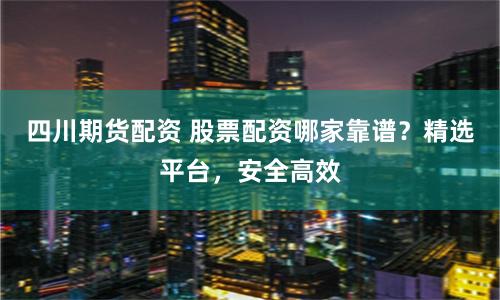 四川期货配资 股票配资哪家靠谱？精选平台，安全高效