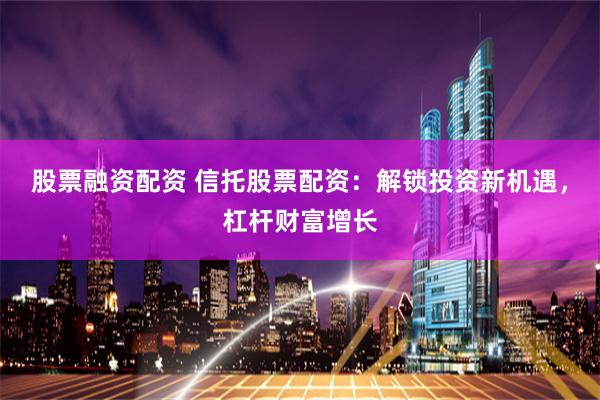 股票融资配资 信托股票配资：解锁投资新机遇，杠杆财富增长