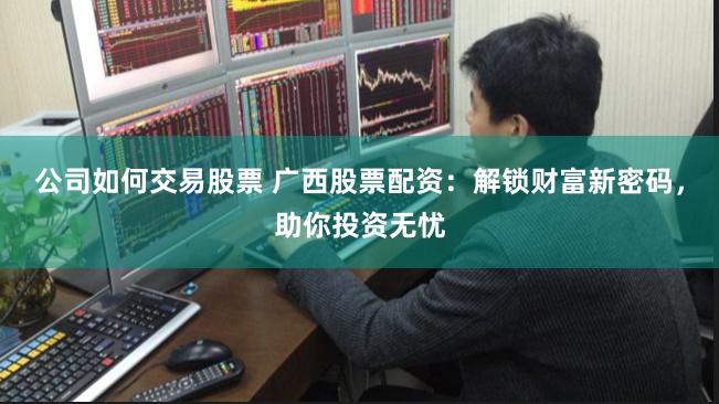 公司如何交易股票 广西股票配资：解锁财富新密码，助你投资无忧