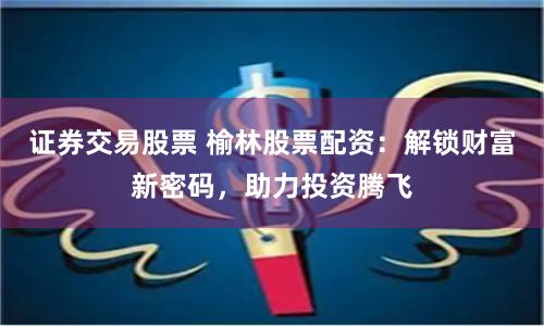证券交易股票 榆林股票配资：解锁财富新密码，助力投资腾飞