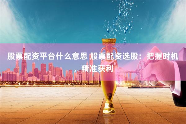 股票配资平台什么意思 股票配资选股：把握时机，精准获利