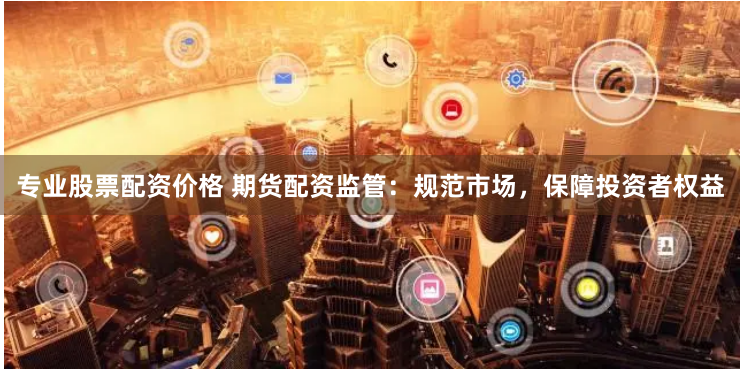 专业股票配资价格 期货配资监管：规范市场，保障投资者权益