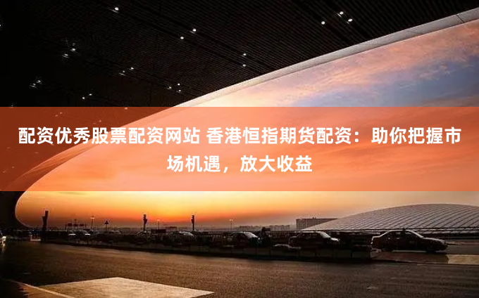 配资优秀股票配资网站 香港恒指期货配资：助你把握市场机遇，放大收益