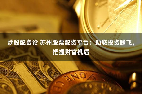 炒股配资论 苏州股票配资平台：助您投资腾飞，把握财富机遇