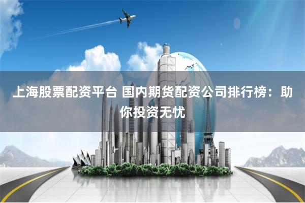 上海股票配资平台 国内期货配资公司排行榜：助你投资无忧