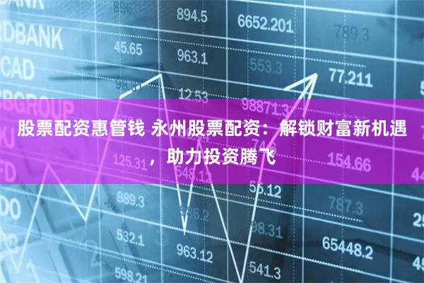 股票配资惠管钱 永州股票配资：解锁财富新机遇，助力投资腾飞