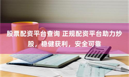 股票配资平台查询 正规配资平台助力炒股，稳健获利，安全可靠