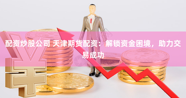 配资炒股公司 天津期货配资：解锁资金困境，助力交易成功