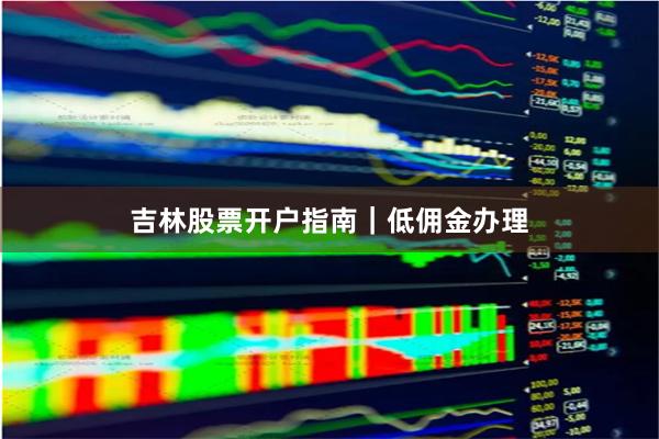吉林股票开户指南｜低佣金办理