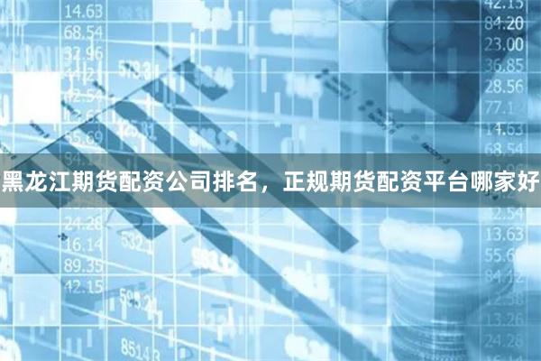 黑龙江期货配资公司排名，正规期货配资平台哪家好