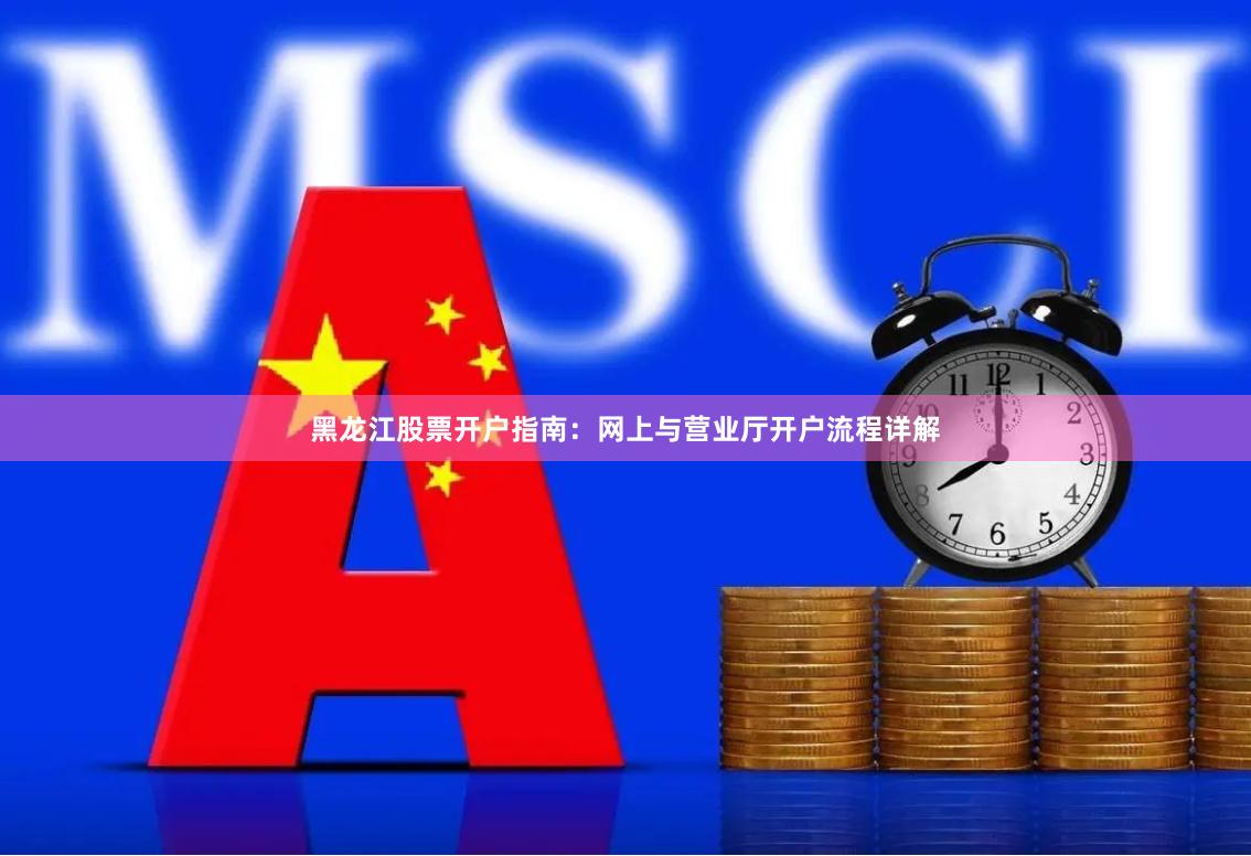 黑龙江股票开户指南：网上与营业厅开户流程详解