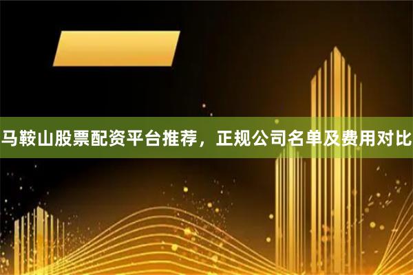 马鞍山股票配资平台推荐，正规公司名单及费用对比