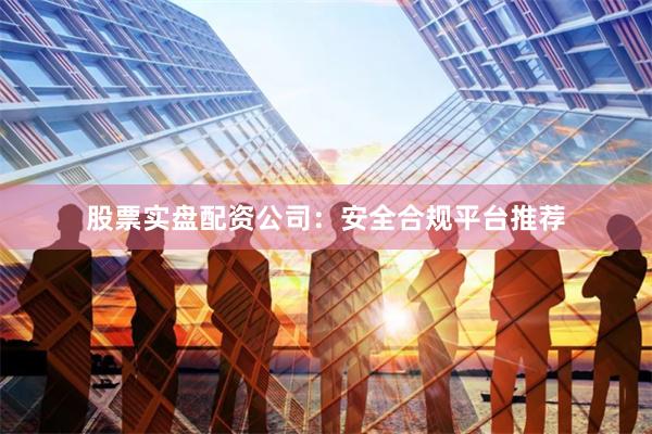 股票实盘配资公司：安全合规平台推荐