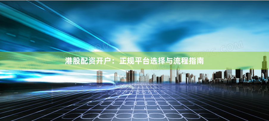 港股配资开户:正规平台选择与流程指南